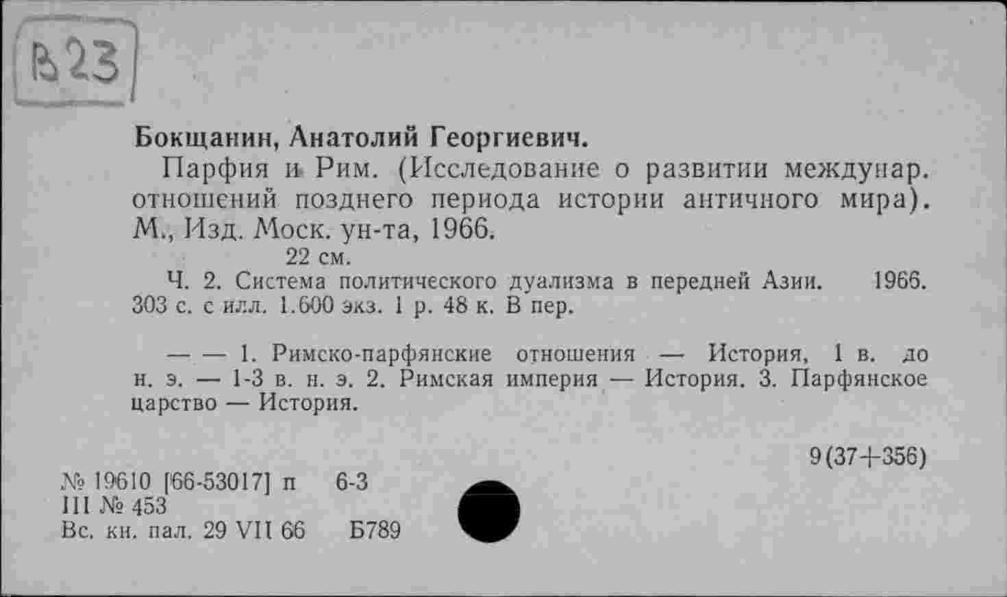 ﻿Бокщанин, Анатолий Георгиевич.
Парфия и. Рим. (Исследование о развитии междунар. отношений позднего периода истории античного мира). М., Изд. Моск, ун-та, 1966.
22 см.
Ч. 2. Система политического дуализма в передней Азии. 1966. 303 с. с илл. 1.600 экз. 1 р. 48 к. В пер.
—. — 1. Римско-парфянские отношения — История, 1 в. до н. э. — 1-3 в. н. э. 2. Римская империя — История. 3. Парфянское царство — История.
№19610 [66-53017] п 6-3
III № 453
Вс. кн. пал. 29 VII 66	Б789
9(37+356)